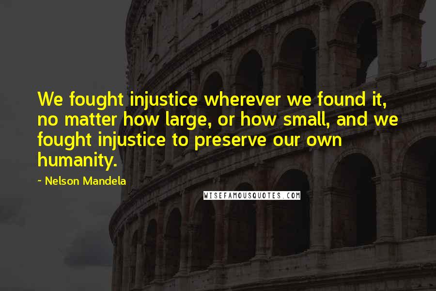 Nelson Mandela Quotes: We fought injustice wherever we found it, no matter how large, or how small, and we fought injustice to preserve our own humanity.