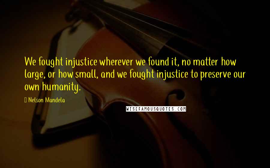 Nelson Mandela Quotes: We fought injustice wherever we found it, no matter how large, or how small, and we fought injustice to preserve our own humanity.