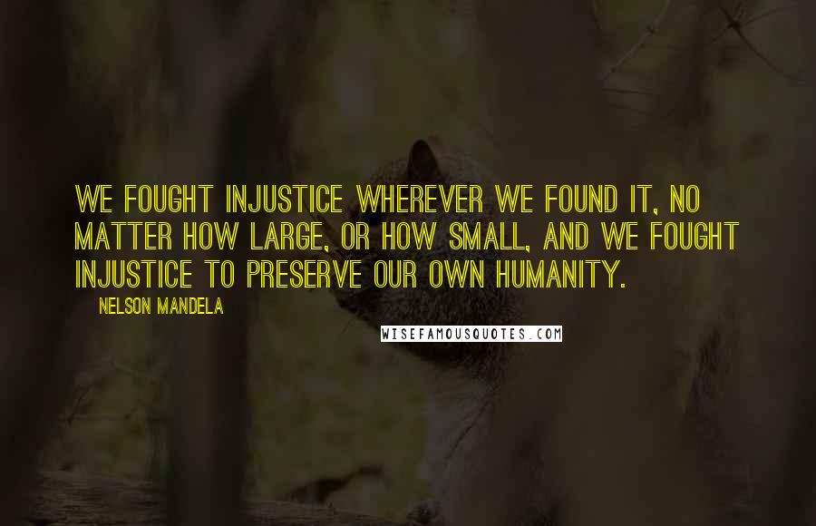 Nelson Mandela Quotes: We fought injustice wherever we found it, no matter how large, or how small, and we fought injustice to preserve our own humanity.