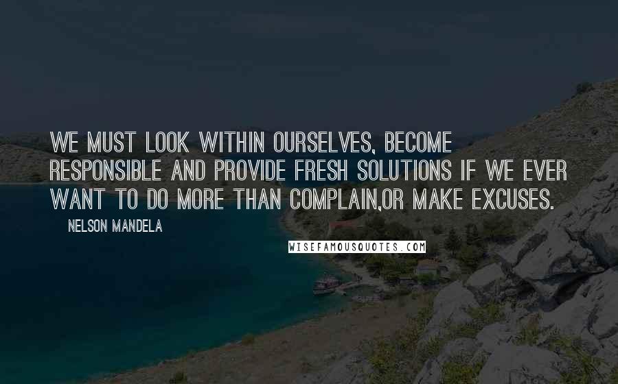 Nelson Mandela Quotes: We must look within ourselves, become responsible and provide fresh solutions if we ever want to do more than complain,or make excuses.