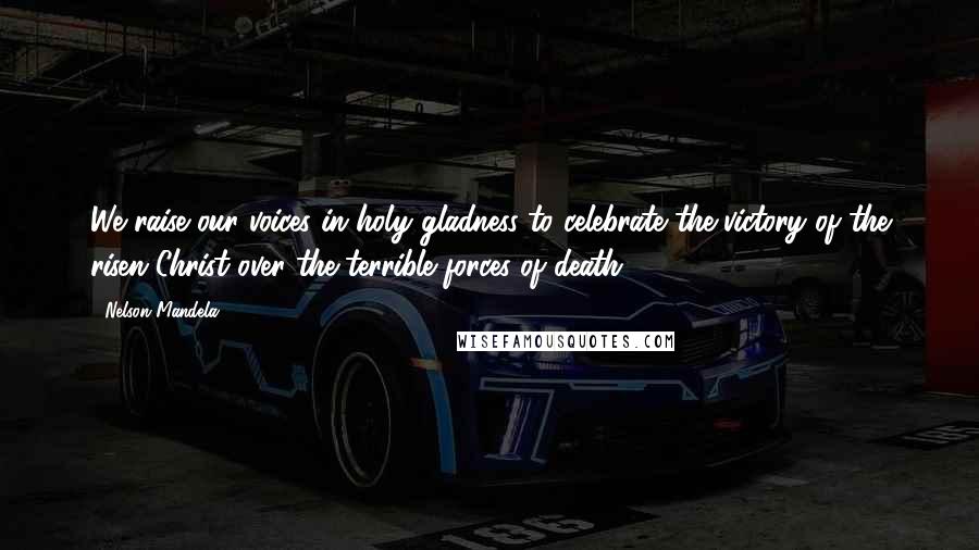 Nelson Mandela Quotes: We raise our voices in holy gladness to celebrate the victory of the risen Christ over the terrible forces of death