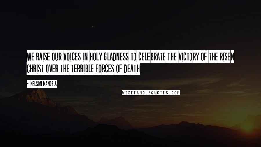 Nelson Mandela Quotes: We raise our voices in holy gladness to celebrate the victory of the risen Christ over the terrible forces of death