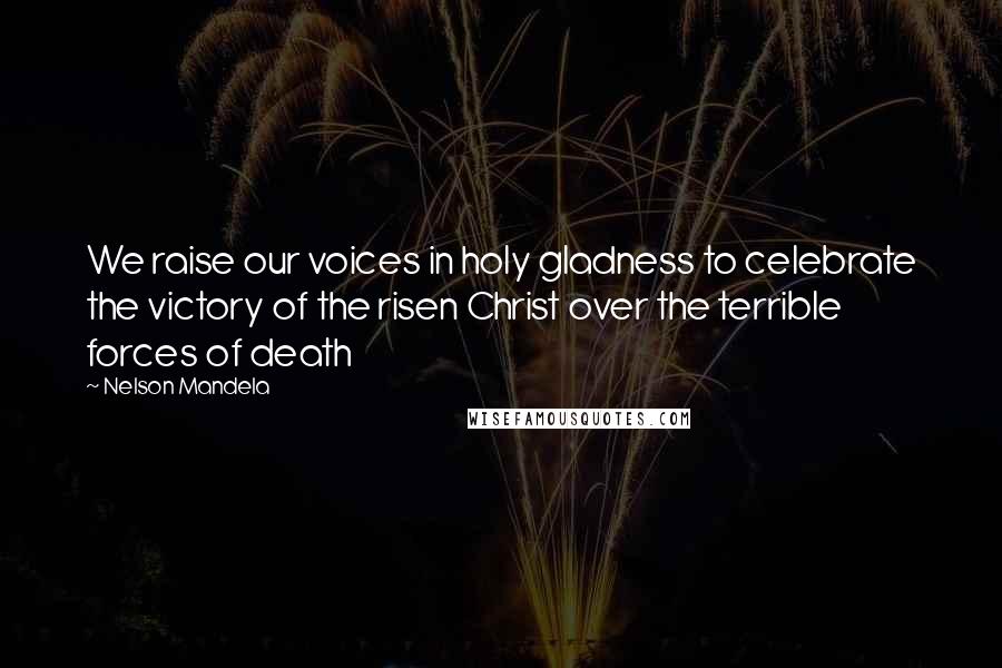 Nelson Mandela Quotes: We raise our voices in holy gladness to celebrate the victory of the risen Christ over the terrible forces of death