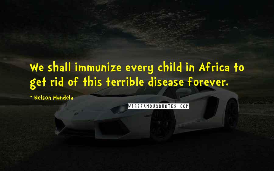 Nelson Mandela Quotes: We shall immunize every child in Africa to get rid of this terrible disease forever.