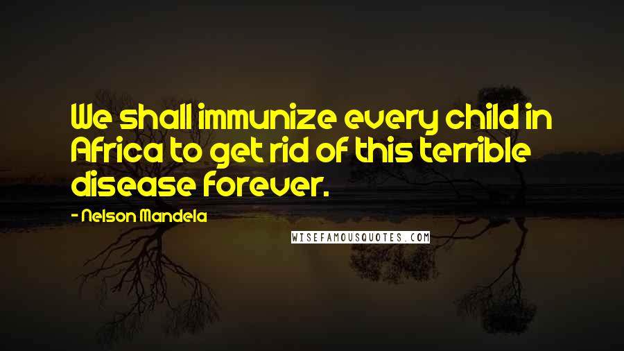 Nelson Mandela Quotes: We shall immunize every child in Africa to get rid of this terrible disease forever.