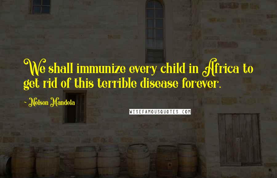 Nelson Mandela Quotes: We shall immunize every child in Africa to get rid of this terrible disease forever.
