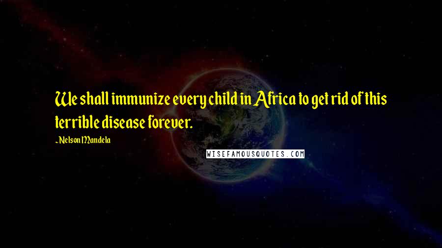 Nelson Mandela Quotes: We shall immunize every child in Africa to get rid of this terrible disease forever.