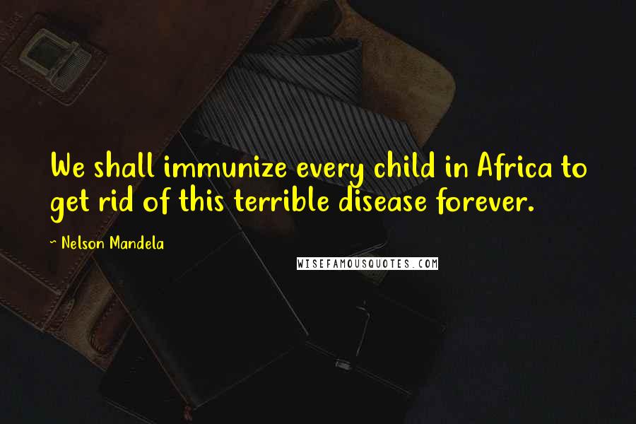 Nelson Mandela Quotes: We shall immunize every child in Africa to get rid of this terrible disease forever.