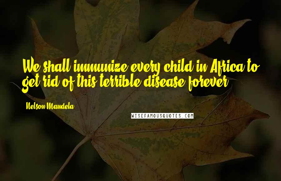 Nelson Mandela Quotes: We shall immunize every child in Africa to get rid of this terrible disease forever.