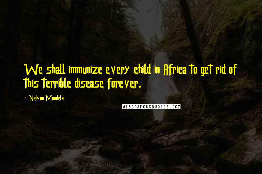 Nelson Mandela Quotes: We shall immunize every child in Africa to get rid of this terrible disease forever.