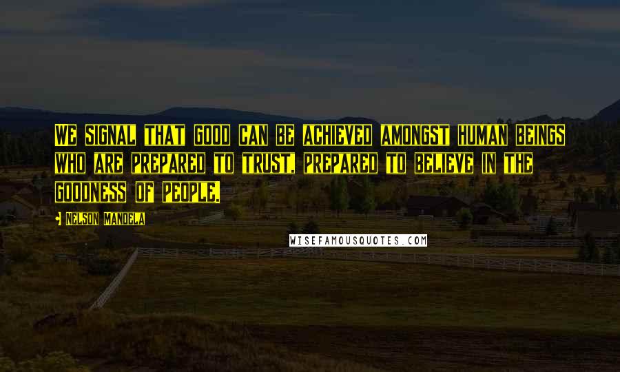 Nelson Mandela Quotes: We signal that good can be achieved amongst human beings who are prepared to trust, prepared to believe in the goodness of people.