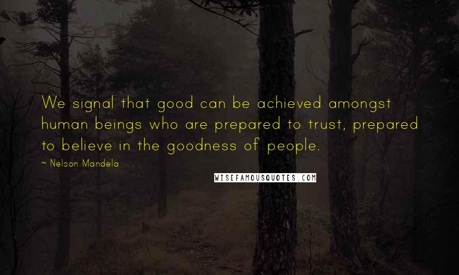 Nelson Mandela Quotes: We signal that good can be achieved amongst human beings who are prepared to trust, prepared to believe in the goodness of people.