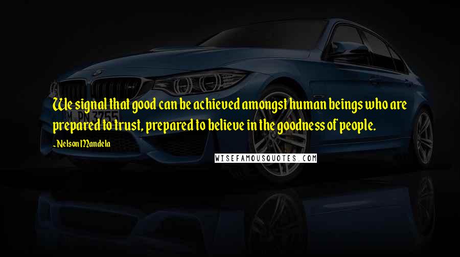 Nelson Mandela Quotes: We signal that good can be achieved amongst human beings who are prepared to trust, prepared to believe in the goodness of people.