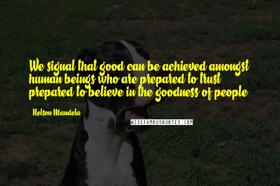 Nelson Mandela Quotes: We signal that good can be achieved amongst human beings who are prepared to trust, prepared to believe in the goodness of people.