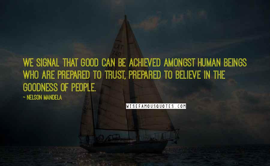 Nelson Mandela Quotes: We signal that good can be achieved amongst human beings who are prepared to trust, prepared to believe in the goodness of people.