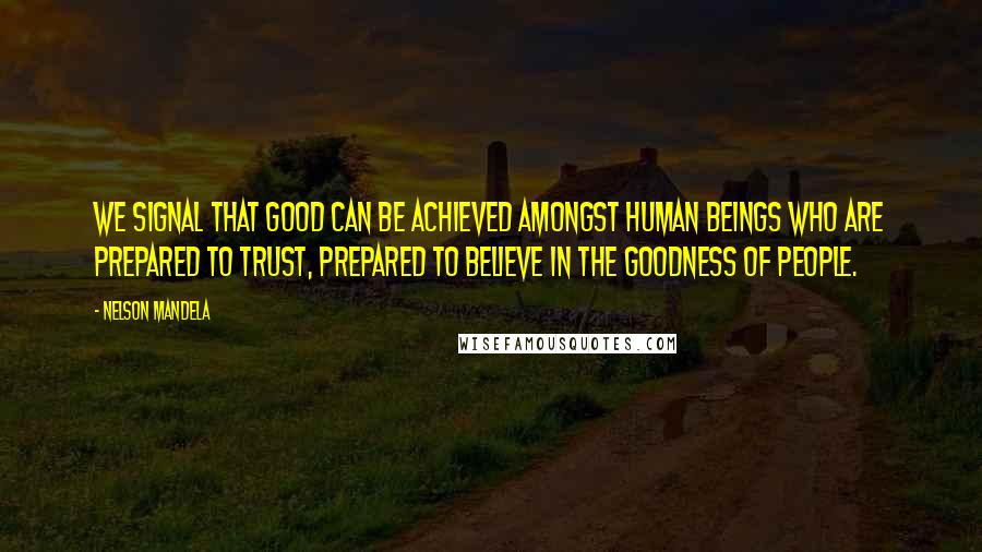 Nelson Mandela Quotes: We signal that good can be achieved amongst human beings who are prepared to trust, prepared to believe in the goodness of people.