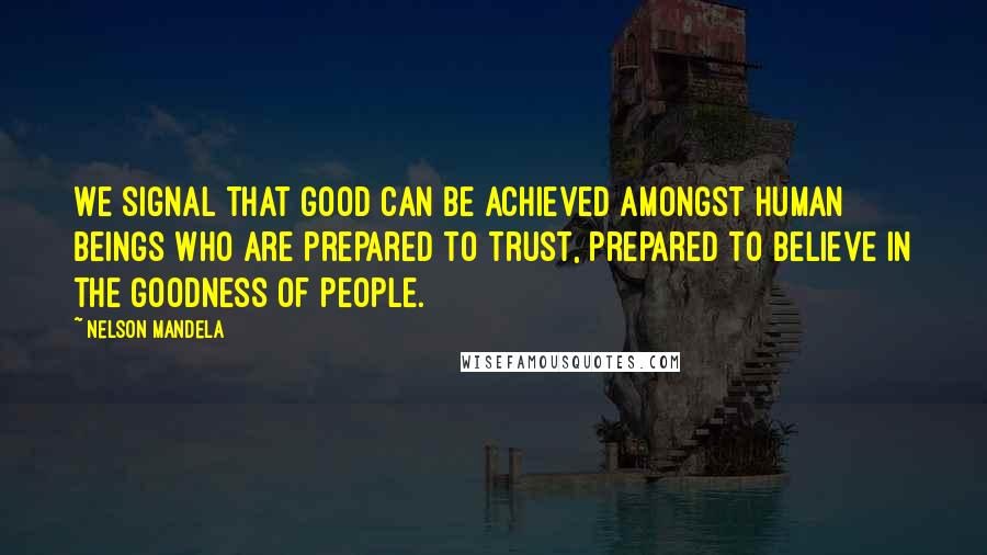 Nelson Mandela Quotes: We signal that good can be achieved amongst human beings who are prepared to trust, prepared to believe in the goodness of people.
