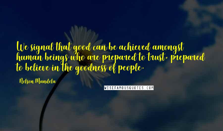 Nelson Mandela Quotes: We signal that good can be achieved amongst human beings who are prepared to trust, prepared to believe in the goodness of people.