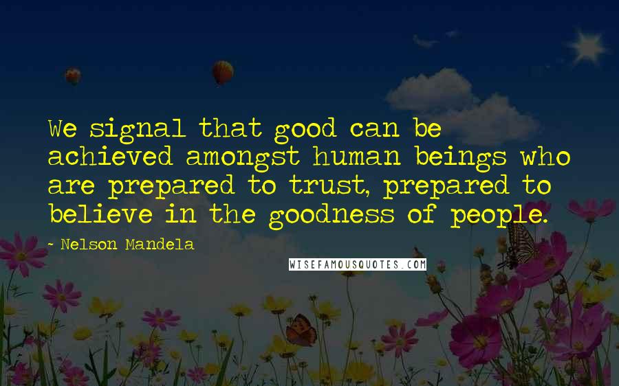 Nelson Mandela Quotes: We signal that good can be achieved amongst human beings who are prepared to trust, prepared to believe in the goodness of people.