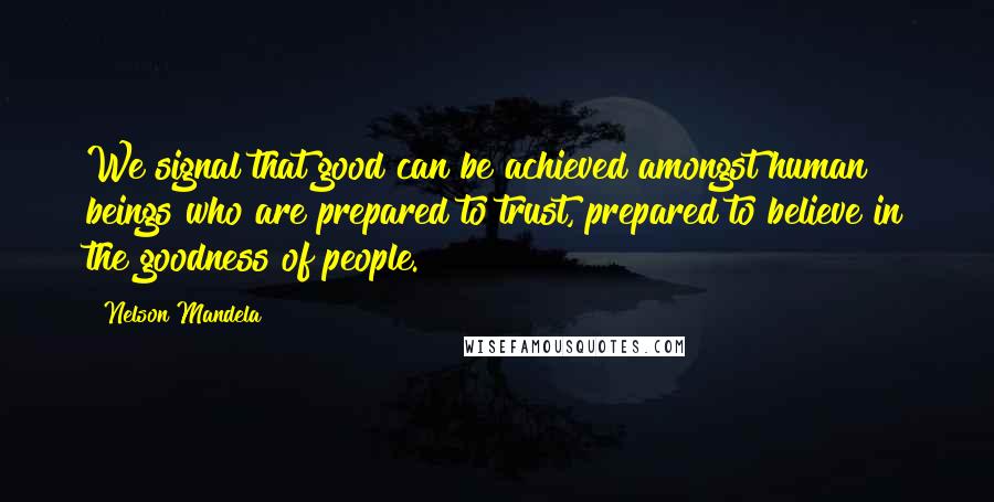Nelson Mandela Quotes: We signal that good can be achieved amongst human beings who are prepared to trust, prepared to believe in the goodness of people.