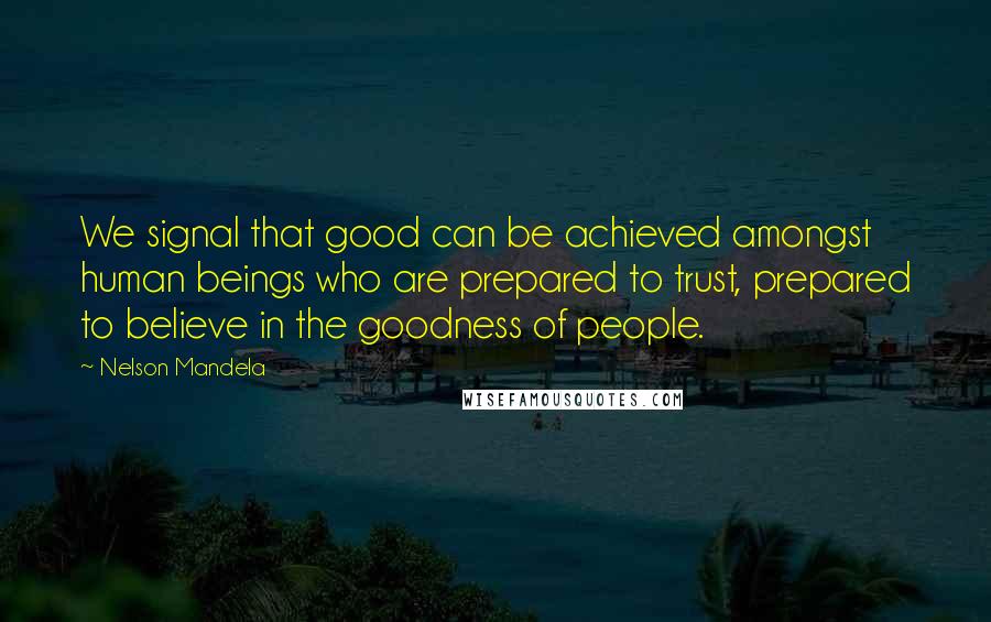 Nelson Mandela Quotes: We signal that good can be achieved amongst human beings who are prepared to trust, prepared to believe in the goodness of people.