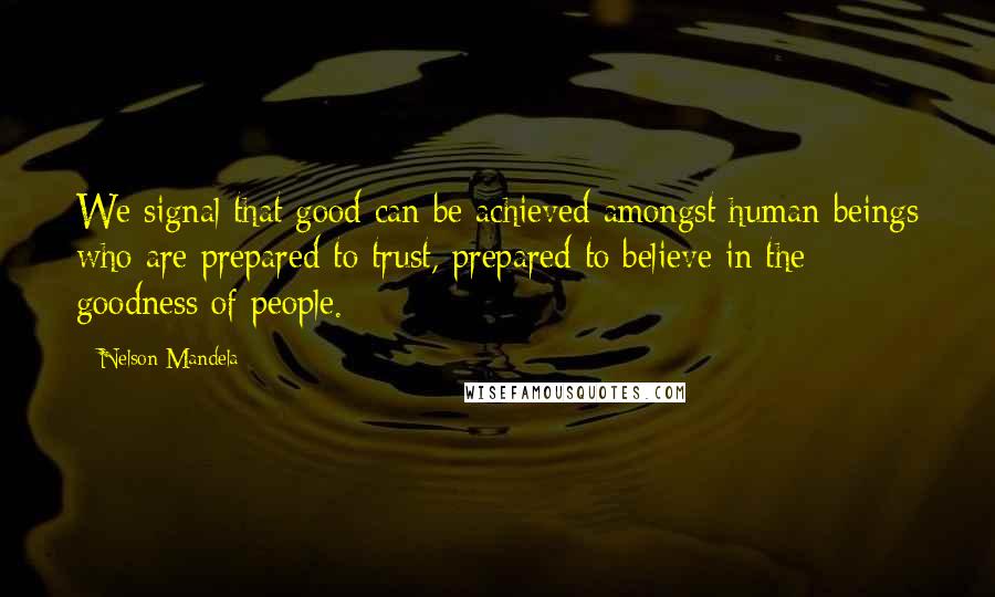 Nelson Mandela Quotes: We signal that good can be achieved amongst human beings who are prepared to trust, prepared to believe in the goodness of people.