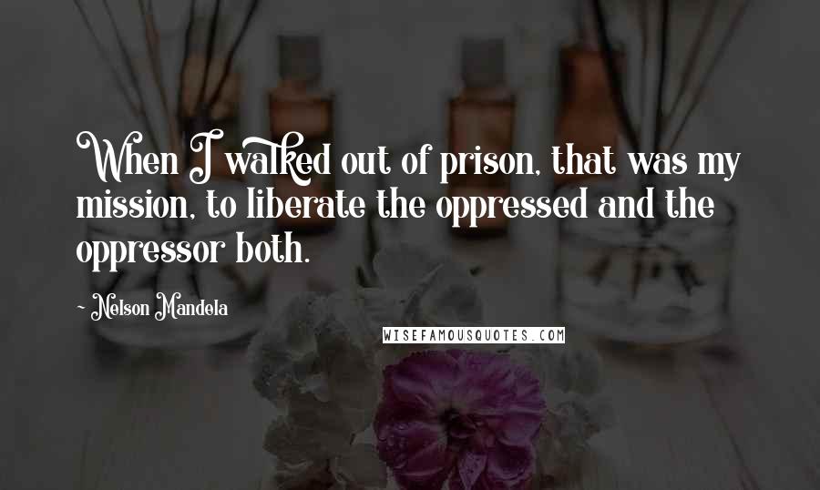 Nelson Mandela Quotes: When I walked out of prison, that was my mission, to liberate the oppressed and the oppressor both.