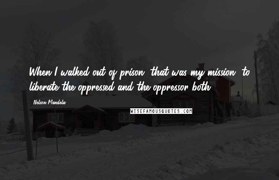 Nelson Mandela Quotes: When I walked out of prison, that was my mission, to liberate the oppressed and the oppressor both.