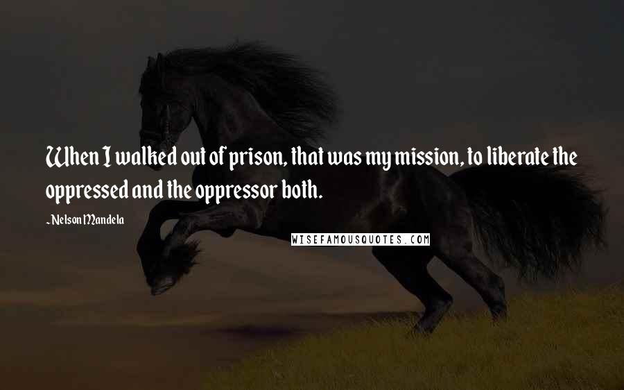 Nelson Mandela Quotes: When I walked out of prison, that was my mission, to liberate the oppressed and the oppressor both.