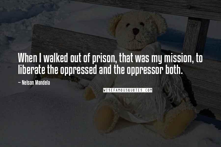 Nelson Mandela Quotes: When I walked out of prison, that was my mission, to liberate the oppressed and the oppressor both.