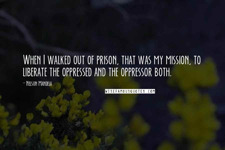 Nelson Mandela Quotes: When I walked out of prison, that was my mission, to liberate the oppressed and the oppressor both.