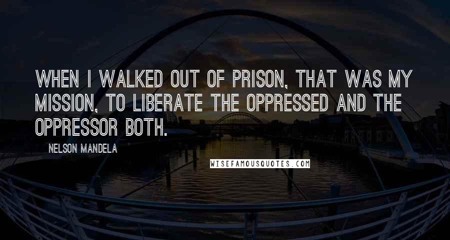 Nelson Mandela Quotes: When I walked out of prison, that was my mission, to liberate the oppressed and the oppressor both.