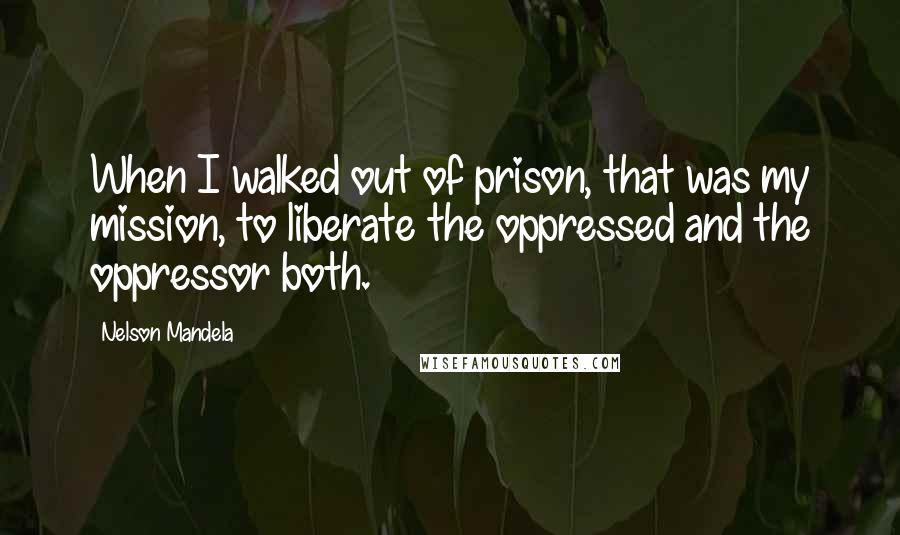 Nelson Mandela Quotes: When I walked out of prison, that was my mission, to liberate the oppressed and the oppressor both.