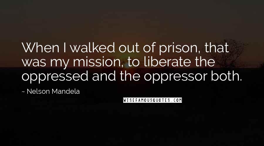 Nelson Mandela Quotes: When I walked out of prison, that was my mission, to liberate the oppressed and the oppressor both.