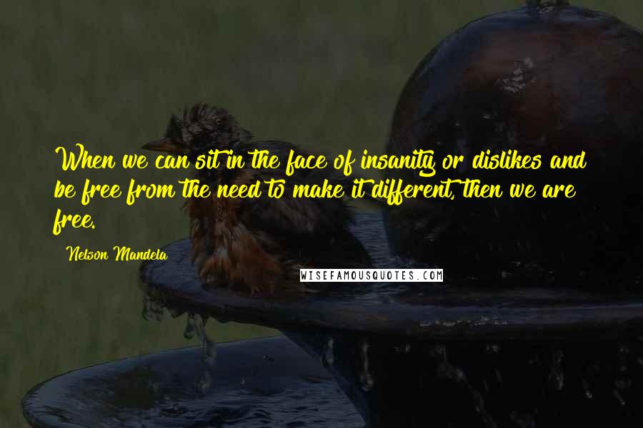 Nelson Mandela Quotes: When we can sit in the face of insanity or dislikes and be free from the need to make it different, then we are free.