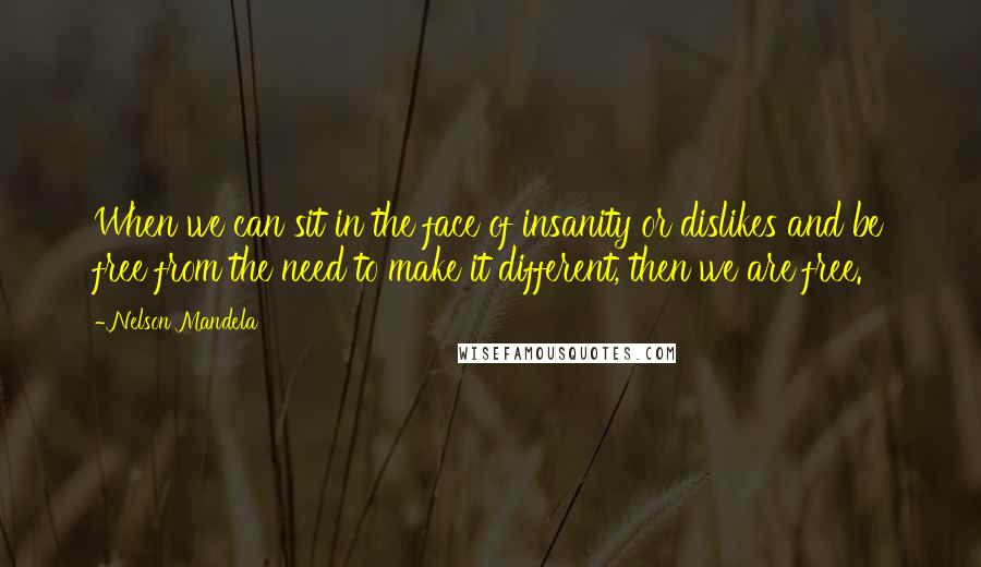 Nelson Mandela Quotes: When we can sit in the face of insanity or dislikes and be free from the need to make it different, then we are free.