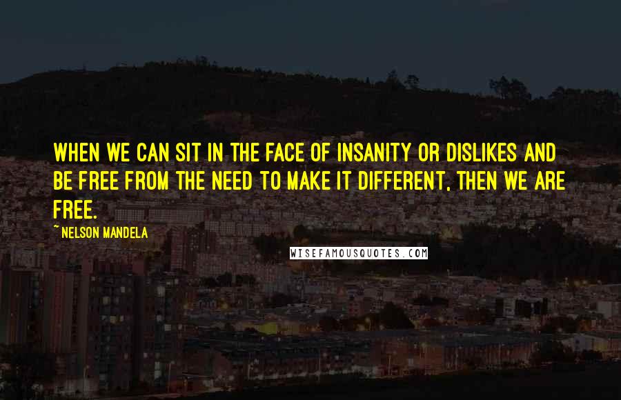 Nelson Mandela Quotes: When we can sit in the face of insanity or dislikes and be free from the need to make it different, then we are free.