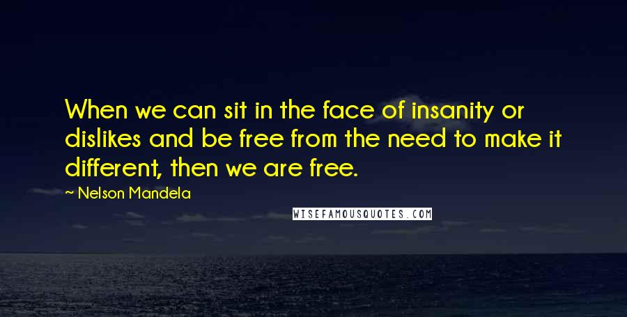 Nelson Mandela Quotes: When we can sit in the face of insanity or dislikes and be free from the need to make it different, then we are free.