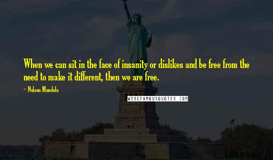 Nelson Mandela Quotes: When we can sit in the face of insanity or dislikes and be free from the need to make it different, then we are free.