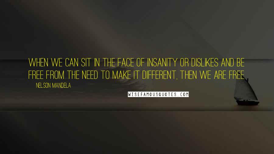 Nelson Mandela Quotes: When we can sit in the face of insanity or dislikes and be free from the need to make it different, then we are free.