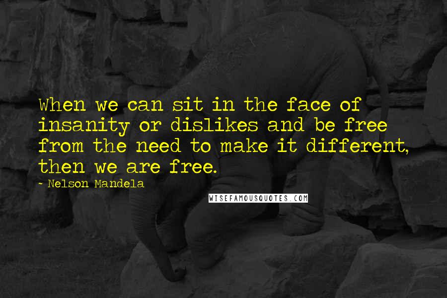 Nelson Mandela Quotes: When we can sit in the face of insanity or dislikes and be free from the need to make it different, then we are free.