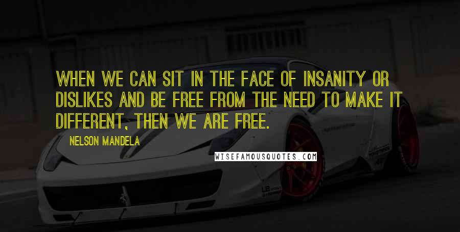 Nelson Mandela Quotes: When we can sit in the face of insanity or dislikes and be free from the need to make it different, then we are free.