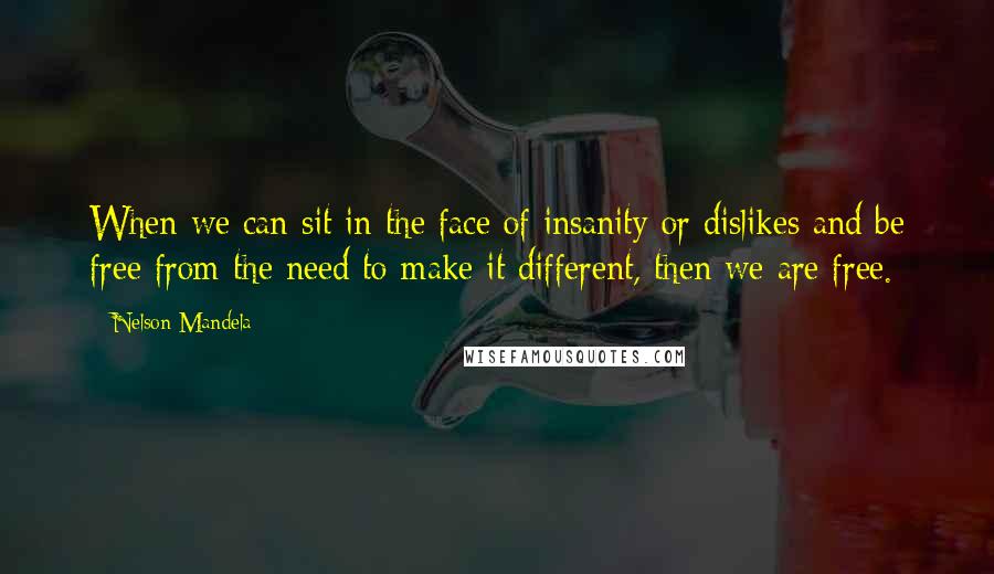 Nelson Mandela Quotes: When we can sit in the face of insanity or dislikes and be free from the need to make it different, then we are free.