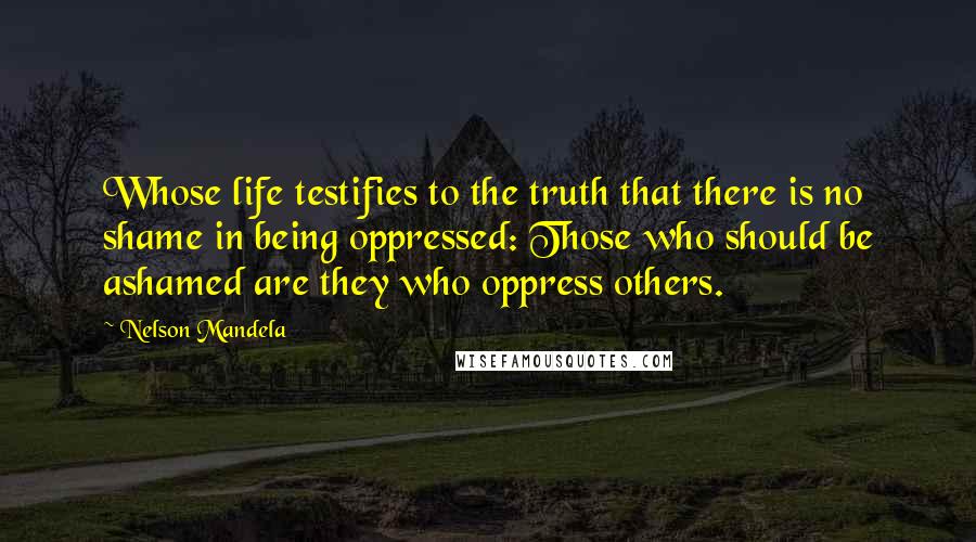 Nelson Mandela Quotes: Whose life testifies to the truth that there is no shame in being oppressed: Those who should be ashamed are they who oppress others.