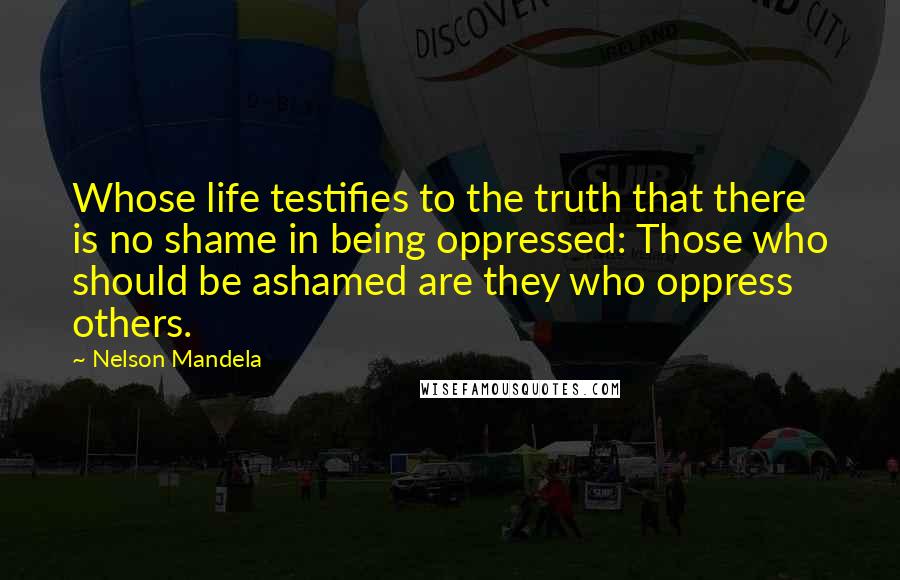 Nelson Mandela Quotes: Whose life testifies to the truth that there is no shame in being oppressed: Those who should be ashamed are they who oppress others.