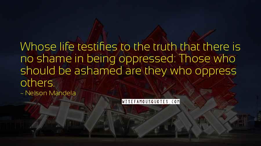 Nelson Mandela Quotes: Whose life testifies to the truth that there is no shame in being oppressed: Those who should be ashamed are they who oppress others.