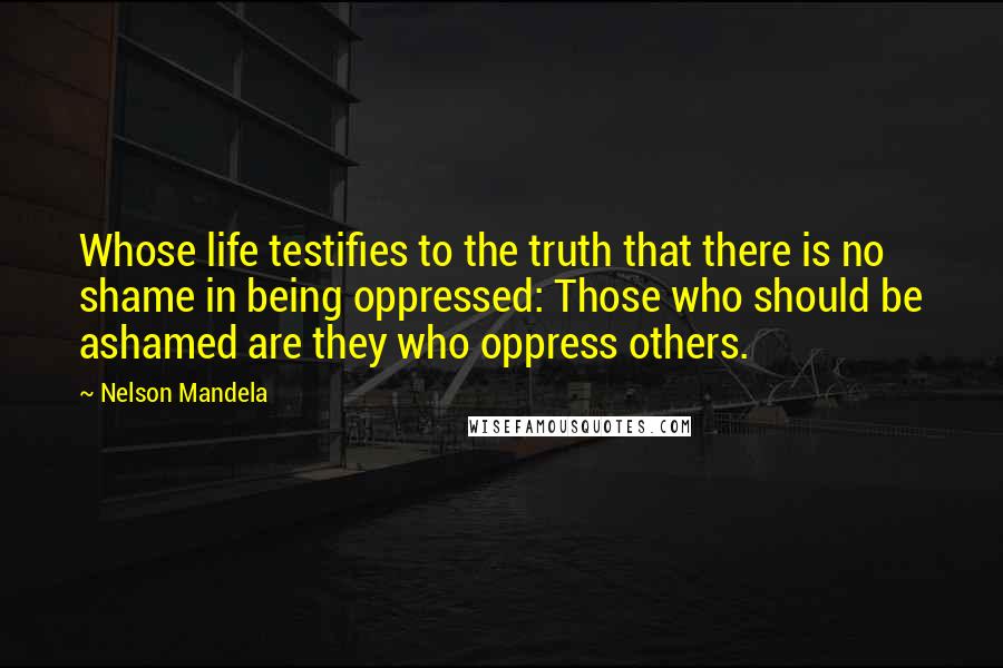 Nelson Mandela Quotes: Whose life testifies to the truth that there is no shame in being oppressed: Those who should be ashamed are they who oppress others.