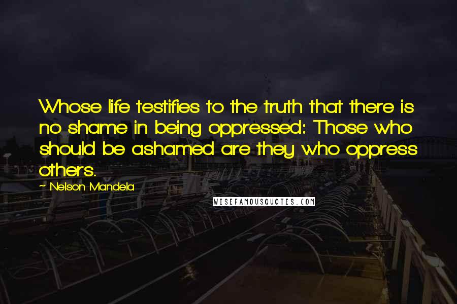Nelson Mandela Quotes: Whose life testifies to the truth that there is no shame in being oppressed: Those who should be ashamed are they who oppress others.