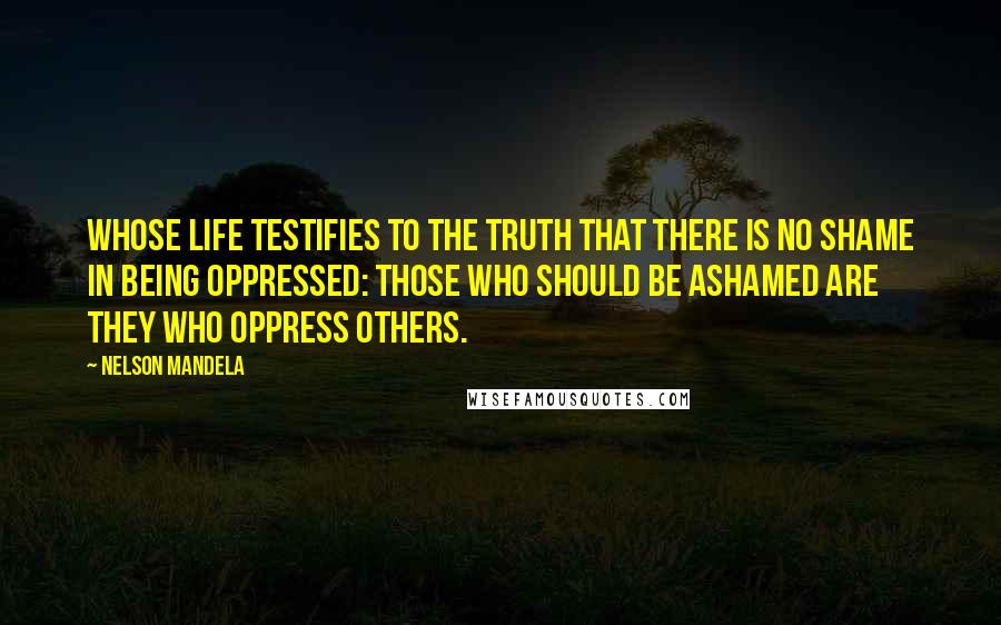 Nelson Mandela Quotes: Whose life testifies to the truth that there is no shame in being oppressed: Those who should be ashamed are they who oppress others.