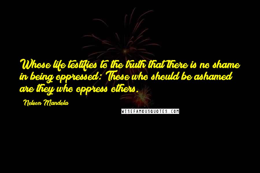 Nelson Mandela Quotes: Whose life testifies to the truth that there is no shame in being oppressed: Those who should be ashamed are they who oppress others.